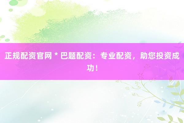 正规配资官网 * 巴题配资：专业配资，助您投资成功！