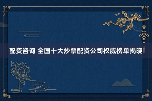 配资咨询 全国十大炒票配资公司权威榜单揭晓