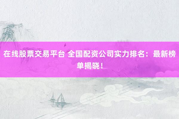在线股票交易平台 全国配资公司实力排名：最新榜单揭晓！