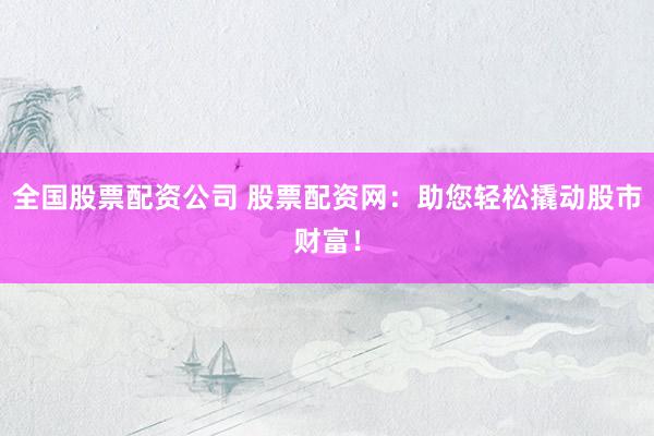 全国股票配资公司 股票配资网：助您轻松撬动股市财富！