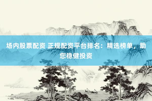 场内股票配资 正规配资平台排名：精选榜单，助您稳健投资