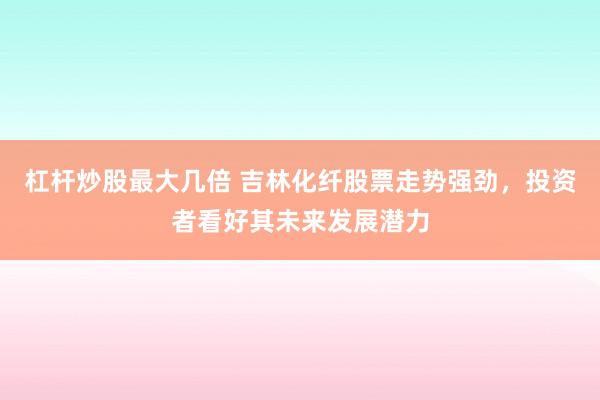杠杆炒股最大几倍 吉林化纤股票走势强劲，投资者看好其未来发展潜力