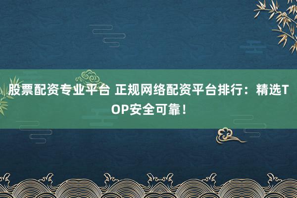 股票配资专业平台 正规网络配资平台排行：精选TOP安全可靠！