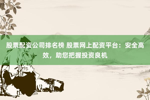 股票配资公司排名榜 股票网上配资平台：安全高效，助您把握投资良机