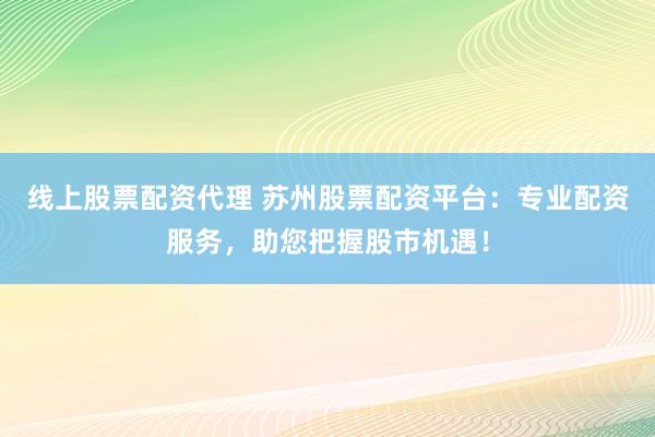 线上股票配资代理 苏州股票配资平台：专业配资服务，助您把握股市机遇！