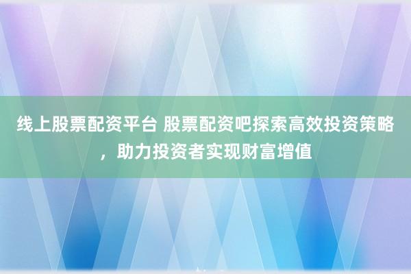 线上股票配资平台 股票配资吧探索高效投资策略，助力投资者实现财富增值