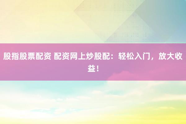 股指股票配资 配资网上炒股配：轻松入门，放大收益！