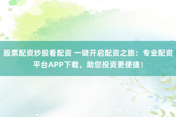 股票配资炒股看配资 一键开启配资之旅：专业配资平台APP下载，助您投资更便捷！