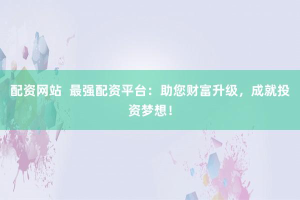 配资网站  最强配资平台：助您财富升级，成就投资梦想！