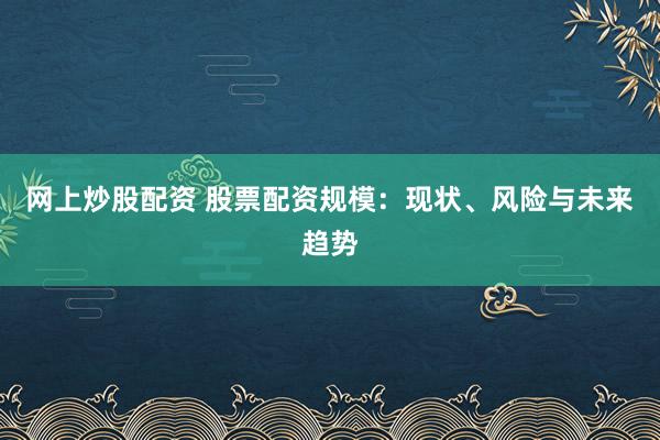 网上炒股配资 股票配资规模：现状、风险与未来趋势