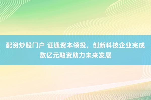 配资炒股门户 证通资本领投，创新科技企业完成数亿元融资助力未来发展