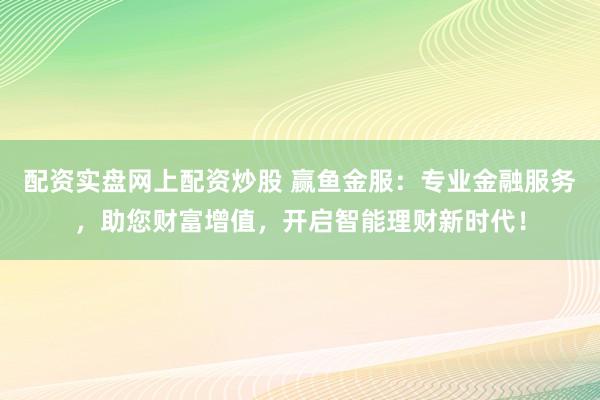 配资实盘网上配资炒股 赢鱼金服：专业金融服务，助您财富增值，开启智能理财新时代！