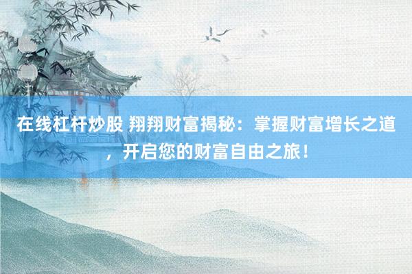 在线杠杆炒股 翔翔财富揭秘：掌握财富增长之道，开启您的财富自由之旅！