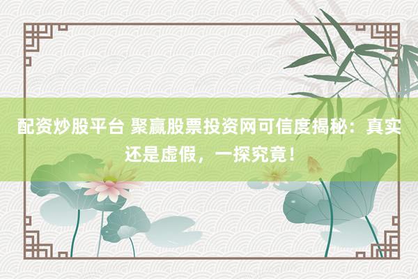 配资炒股平台 聚赢股票投资网可信度揭秘：真实还是虚假，一探究竟！