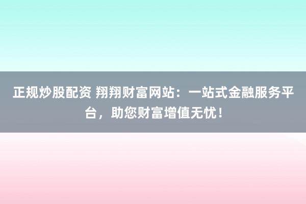 正规炒股配资 翔翔财富网站：一站式金融服务平台，助您财富增值无忧！