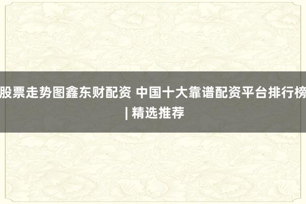 股票走势图鑫东财配资 中国十大靠谱配资平台排行榜 | 精选推荐