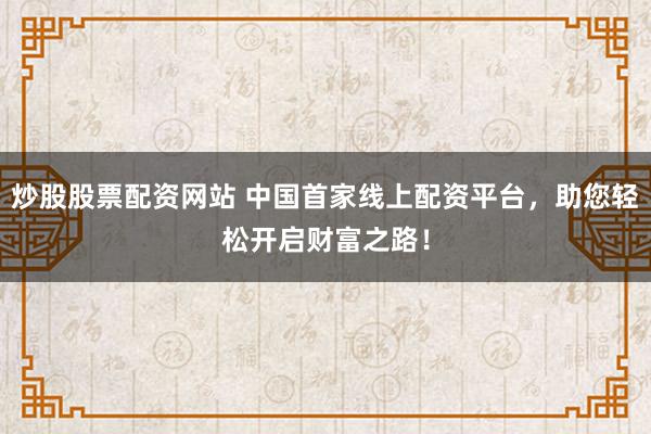 炒股股票配资网站 中国首家线上配资平台，助您轻松开启财富之路！