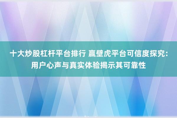 十大炒股杠杆平台排行 赢壁虎平台可信度探究：用户心声与真实体验揭示其可靠性