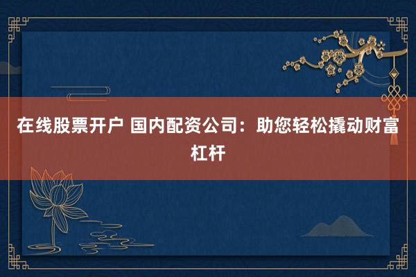 在线股票开户 国内配资公司：助您轻松撬动财富杠杆