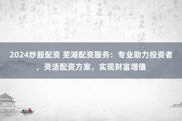 2024炒股配资 芜湖配资服务：专业助力投资者，灵活配资方案，实现财富增值