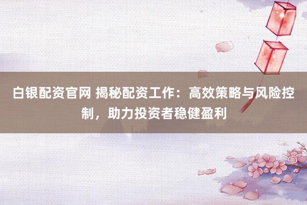 白银配资官网 揭秘配资工作：高效策略与风险控制，助力投资者稳健盈利