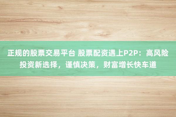 正规的股票交易平台 股票配资遇上P2P：高风险投资新选择，谨慎决策，财富增长快车道