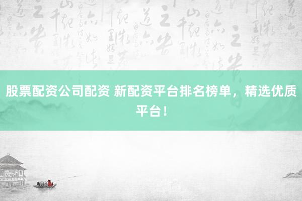 股票配资公司配资 新配资平台排名榜单，精选优质平台！