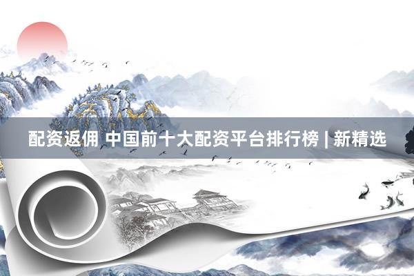 配资返佣 中国前十大配资平台排行榜 | 新精选