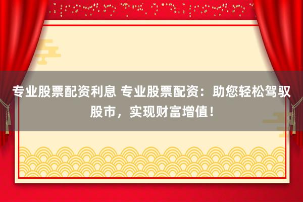 专业股票配资利息 专业股票配资：助您轻松驾驭股市，实现财富增值！