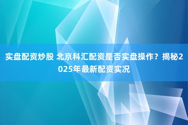 实盘配资炒股 北京科汇配资是否实盘操作？揭秘2025年最新配资实况