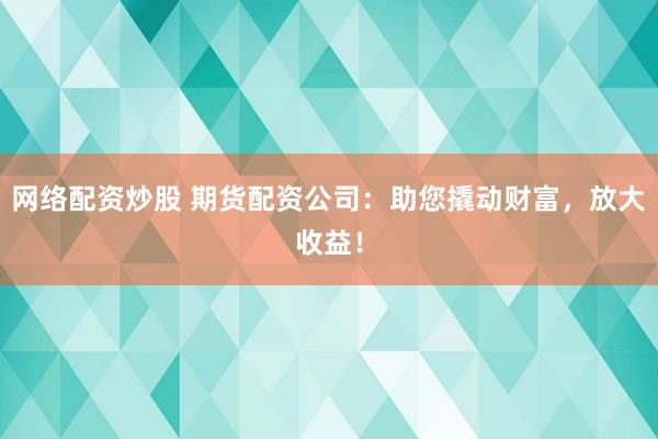 网络配资炒股 期货配资公司：助您撬动财富，放大收益！