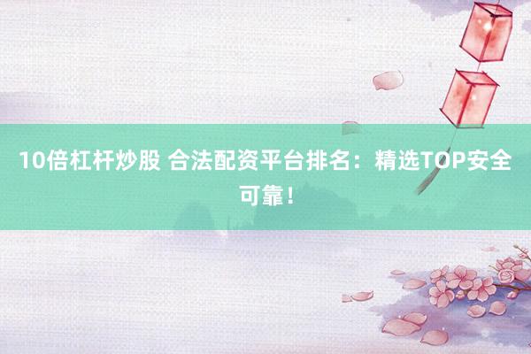 10倍杠杆炒股 合法配资平台排名：精选TOP安全可靠！