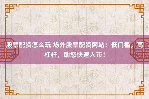 股票配资怎么玩 场外股票配资网站：低门槛，高杠杆，助您快速入市！