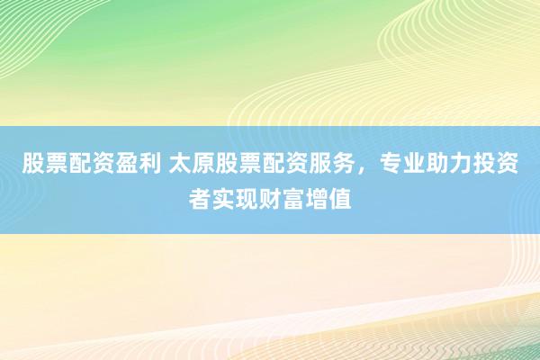 股票配资盈利 太原股票配资服务，专业助力投资者实现财富增值
