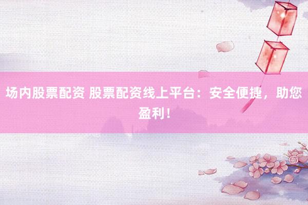 场内股票配资 股票配资线上平台：安全便捷，助您盈利！