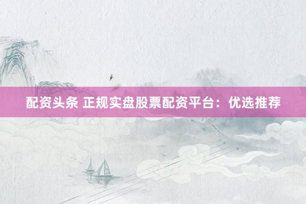 配资头条 正规实盘股票配资平台：优选推荐