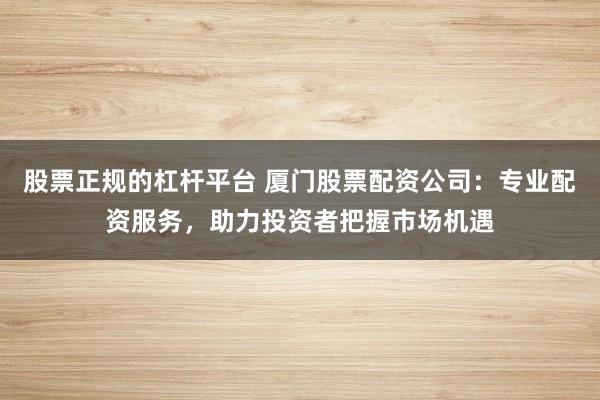 股票正规的杠杆平台 厦门股票配资公司：专业配资服务，助力投资者把握市场机遇