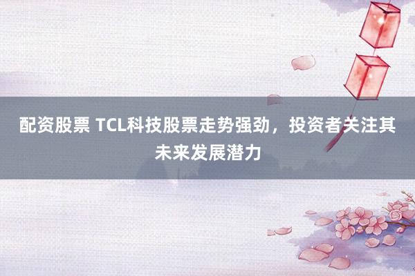 配资股票 TCL科技股票走势强劲，投资者关注其未来发展潜力