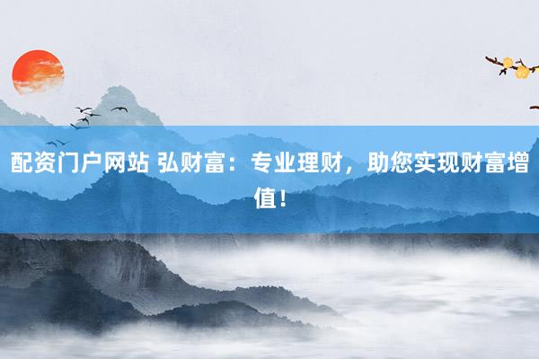 配资门户网站 弘财富：专业理财，助您实现财富增值！