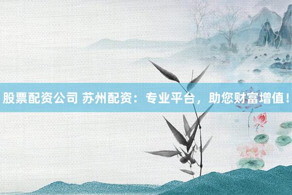 股票配资公司 苏州配资：专业平台，助您财富增值！