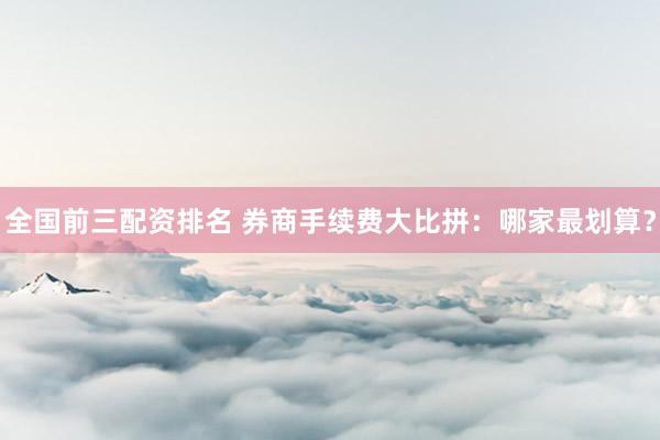 全国前三配资排名 券商手续费大比拼：哪家最划算？