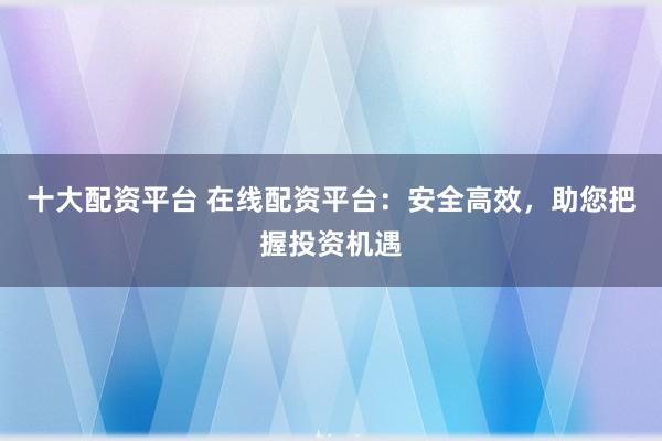 十大配资平台 在线配资平台：安全高效，助您把握投资机遇