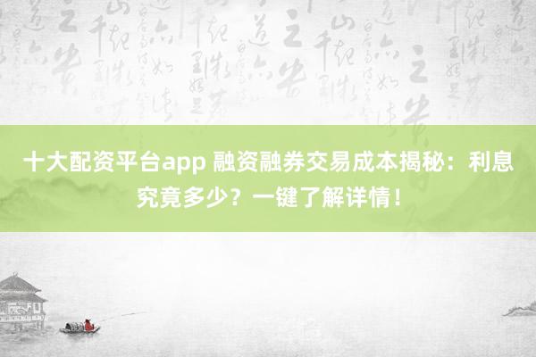 十大配资平台app 融资融券交易成本揭秘：利息究竟多少？一键了解详情！