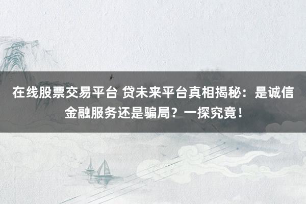 在线股票交易平台 贷未来平台真相揭秘：是诚信金融服务还是骗局？一探究竟！