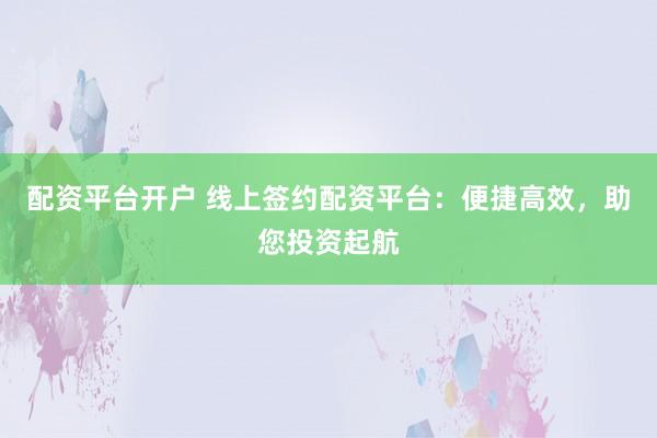 配资平台开户 线上签约配资平台：便捷高效，助您投资起航