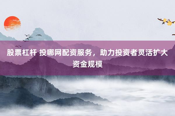 股票杠杆 投哪网配资服务，助力投资者灵活扩大资金规模