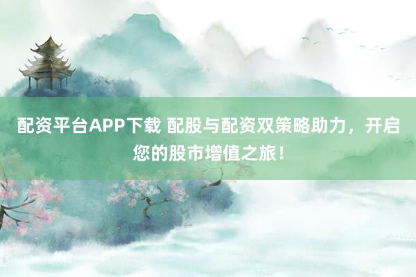 配资平台APP下载 配股与配资双策略助力，开启您的股市增值之旅！