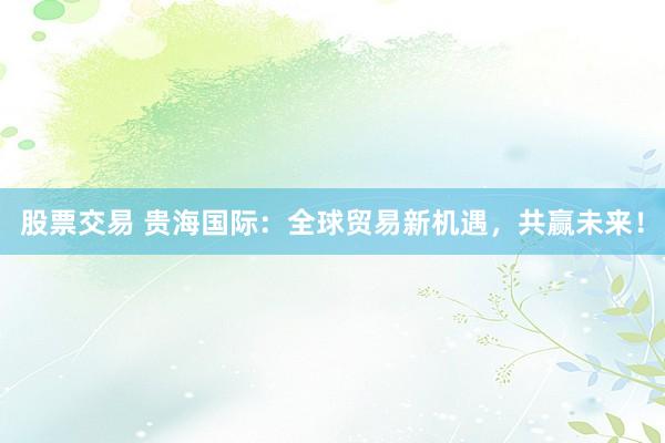 股票交易 贵海国际：全球贸易新机遇，共赢未来！