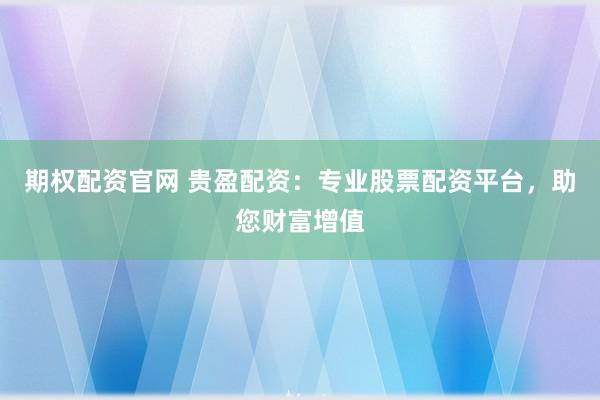 期权配资官网 贵盈配资：专业股票配资平台，助您财富增值