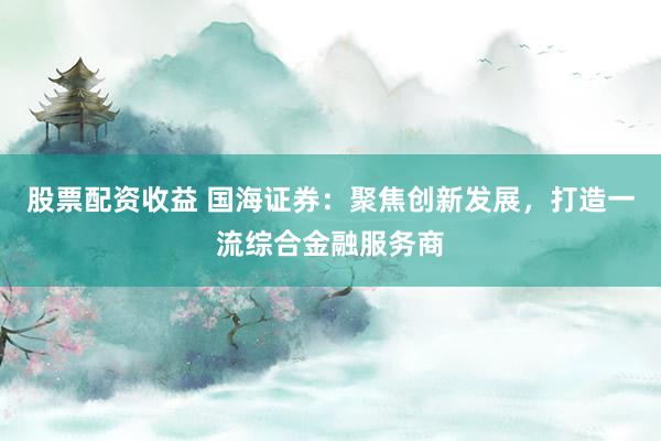 股票配资收益 国海证券：聚焦创新发展，打造一流综合金融服务商